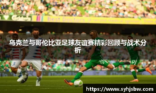 乌克兰与哥伦比亚足球友谊赛精彩回顾与战术分析