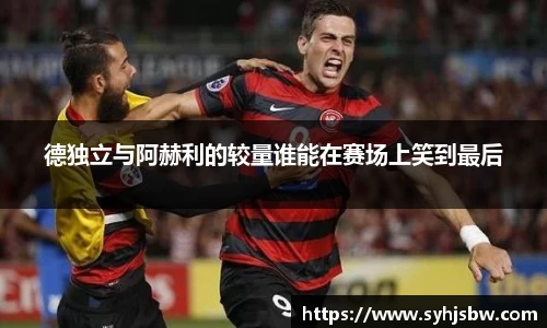 德独立与阿赫利的较量谁能在赛场上笑到最后